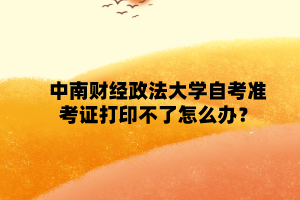 中南财经政法大学自学考试准考证打印不了怎么办?