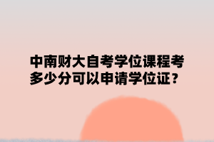 中南财大自学考试学位课程要考多少分可以申请学位证?