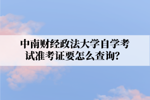 中南财经政法大学自学考试准考证要怎么查询?