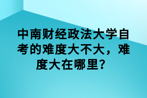 中南财经政法大学自考的难度大不大,难度大在哪里?